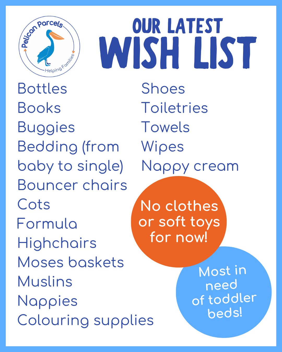 graphic which says the following:
Pelican Parcels Our Latest Wish List
Bottles
Books
Buggies
Bedding (from
baby to single)
Bouncer chairs
Cots
Formula
Highchairs
Moses baskets
Muslins
Nappies
Colouring supplies
Shoes
Toiletries
Towels
Wipes
Nappy cream
No clothes or soft toys for now!
Most in need of toddler beds!