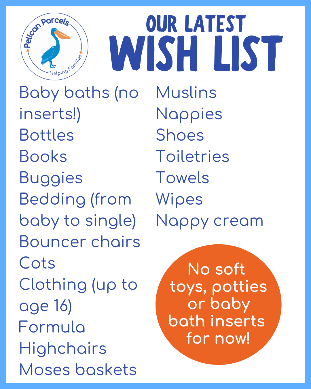Our Latest Wish List:
Baby baths (no inserts!)
Bottles
Books
Buggies
Bedding (from
baby to single)
Bouncer chairs
Cots
Clothing (up to age 16)
Formula
Highchairs
Moses baskets
Muslins
Nappies
Shoes
Toiletries
Towels
Wipes
Nappy cream
No soft
toys, potties or baby bath inserts
for now!